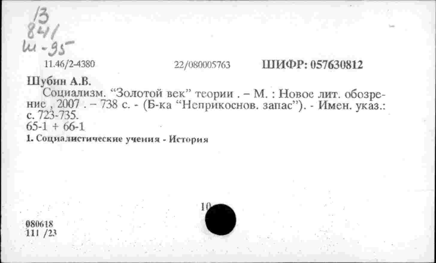 ﻿/з
Ъч/
11.46/2-4380	22/080005763 ШИФР: 057630812
Шубин А.В.
Социализм. '‘Золотой век” теории . - М. : Новое лит. обозрение , 2007 . - 738 с. - (Б-ка “Нсприкоснов. запас”). - Имен, указ.: с. 723-735. 65-1 + 66-1
1. Социалистические учения - История
080618
111 /23